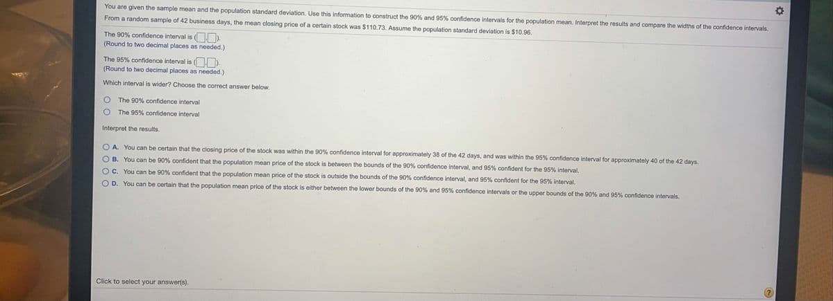 You are given the sample mean and the population standard deviation. Use this information to construct the 90% and 95% confidence intervals for the population mean. Interpret the results and compare the widths of the confidence intervals.
From a random sample of 42 business days, the mean closing price of a certain stock was $110.73. Assume the population standard deviation is $10.96.
The 90% confidence interval is ( ).
(Round to two decimal places as needed.)
The 95% confidence interval is ( . ).
(Round to two decimal places as needed.)
Which interval is wider? Choose the correct answer below.
The 90% confidence interval
The 95% confidence interval
Interpret the results.
O A. You can be certain that the closing price of the stock was within the 90% confidence interval for approximately 38 of the 42 days, and was within the 95% confidence interval for approximately 40 of the 42 days.
O B. You can be 90% confident that the population mean price of the stock is between the bounds of the 90% confidence interval, and 95%
dent for the 95% interval.
OC. You can be 90% confident that the population mean price of the stock is outside the bounds of the 90% confidence interval, and 95% confident for the 95% interval,
O D. You can be certain that the population mean price of the stock is either between the lower bounds of the 90% and 95% confidence intervals or the upper bounds of the 90% and 95% confidence intervals.
Click to select your answer(s).
2)
