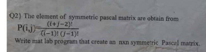 Q2) The element of symmetric pascal matrix are obtain from
(i+j-2)!
P(ij)
(i-1)! (j-1)!
Write mat lab program that create an nxn symmetric Pascal matrix.