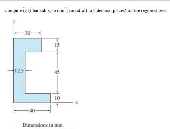 Compute Ix (I bar sub x, in mm“, round-off to 2 decimal places) for the region shown.
-30-
15
12.5
45
10
-40
Dimensions in mm
