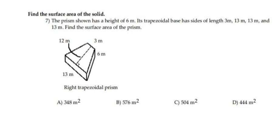 Find the surface area of the solid.
7) The prism shown has a height of 6 m. Its trapezoidal base has sides of length 3m, 13 m, 13 m, and
13 m. Find the surface area of the prism.
12 m
3 m
6 m
13 m
Right trapezoidal prism
A) 348 m2
B) 576 m2
C) 504 m2
D) 444 m2
