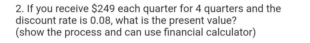 2. If you receive $249 each quarter for 4 quarters and the
discount rate is 0.08, what is the present value?
(show the process and can use financial calculator)
