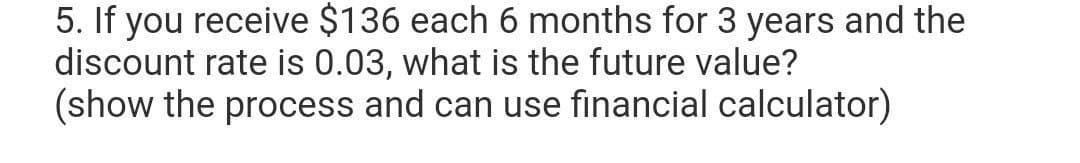 5. If you receive $136 each 6 months for 3 years and the
discount rate is 0.03, what is the future value?
(show the process and can use financial calculator)
