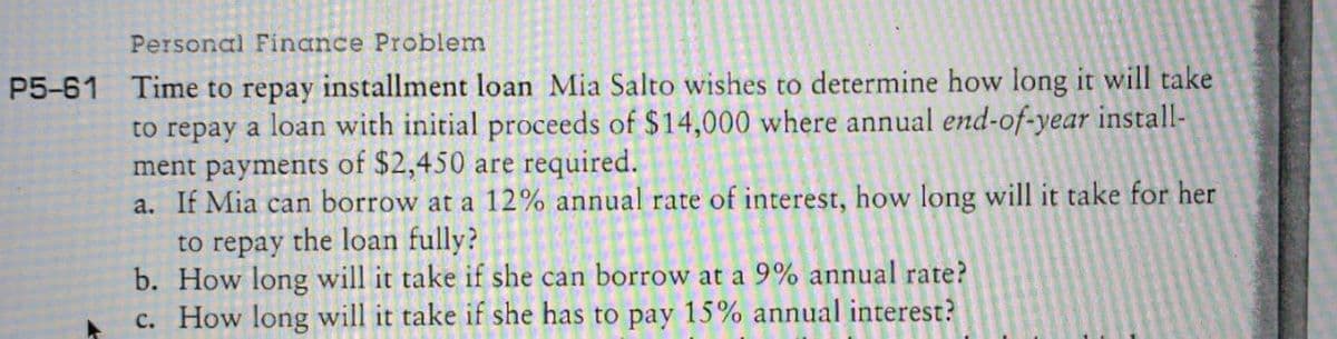 Personal Finance Problem
P5-61 Time to repay installment loan Mia Salto wishes to determine how long it will take
to repay a loan with initial proceeds of $14,000 where annual end-of-year install-
ment payments of $2,450 are required.
a. If Mia can borrow at a 12% annual rate of interest, how long will it take for her
to repay the loan fully?
b. How long will it take if she can borrow at a 9% annual rate?
c. How long will it take if she has to pay 15% annual interest?
