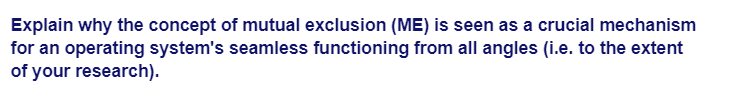 Explain why the concept of mutual exclusion (ME) is seen as a crucial mechanism
for an operating system's seamless functioning from all angles (i.e. to the extent
of your research).