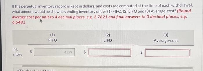 If the perpetual inventory record is kept in dollars, and costs are computed at the time of each withdrawal,
what amount would be shown as ending inventory under (1) FIFO, (2) LIFO and (3) Average-cost? (Round
average cost per unit to 4 decimal places, e.g. 2.7621 and final answers to 0 decimal places, e.g.
6,548.)
ing
ntory
Tou
S
(1)
FIFO
4559
tA
$
(2)
LIFO
LA
(3)
Average-cost