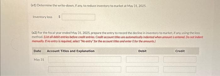 (a1) Determine the write-down, if any, to reduce inventory to market at May 31, 2025.
Inventory loss $
(a2) For the fiscal year ended May 31, 2025, prepare the entry to record the decline in inventory to market, if any, using the loss
method. (List all debit entries before credit entries. Credit account titles are automatically indented when amount is entered. Do not indent
manually. If no entry is required, select "No entry" for the account titles and enter O for the amounts.)
Date Account Titles and Explanation
May 31
Debit
Credit