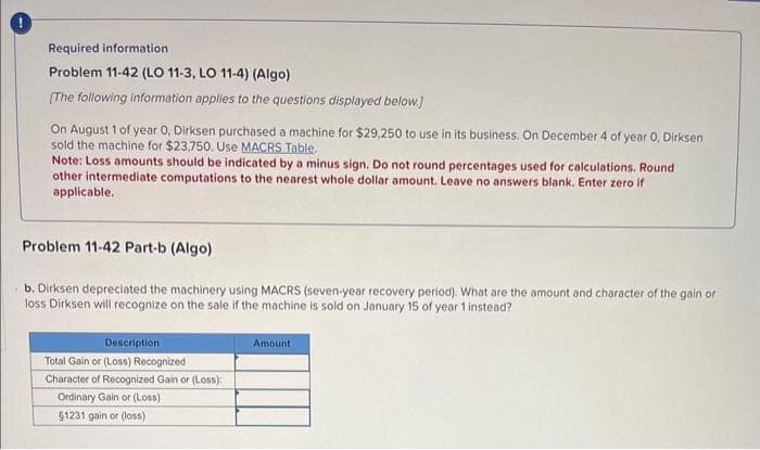 Required information
Problem 11-42 (LO 11-3, LO 11-4) (Algo)
[The following information applies to the questions displayed below.]
On August 1 of year 0, Dirksen purchased a machine for $29,250 to use in its business. On December 4 of year 0, Dirksen
sold the machine for $23,750. Use MACRS Table.
Note: Loss amounts should be indicated by a minus sign. Do not round percentages used for calculations. Round
other intermediate computations to the nearest whole dollar amount. Leave no answers blank. Enter zero if
applicable..
Problem 11-42 Part-b (Algo)
b. Dirksen depreciated the machinery using MACRS (seven-year recovery period). What are the amount and character of the gain or
loss Dirksen will recognize on the sale if the machine is sold on January 15 of year 1 instead?
Description
Total Gain or (Loss) Recognized
Character of Recognized Gain or (Loss):
Ordinary Gain or (Loss)
$1231 gain or (loss)
Amount