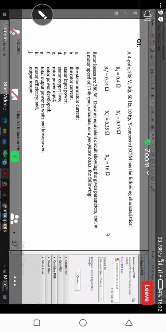 n machines dt - Atutie Feader
33.78K/s il.l + 04% 16:12
Ve Windoe Help
$7.5%- R OE
Zoom v
Open
37
Fill & Sign
99
Tools
Leave
Export PDF
Q1:
A 4-pole, 208 V, 30, 60 Hz, 10 hp, Y-connected SCIM has the following characteristics:
Adobe ExportPDF
Cunvert POF tites to Word or Encel
anline
Select FOF File
R, = 0.4 2
X, = 0.35 2
Induction machines.pd!
1 file /2 KD
R = 0.14 2
X,' = 0.35 Q
X= 162
Convert To:
Microsoft Word doca)
Rotor losses are 360 W. Draw an equivalent circuit showing the given parameters, and, at
a motor speed of 1746 rpm, calculate, on a per-phase basis, the following:
Recognize Tert in English(U.S.)
Change
the stator armature current;
the rotor current;
stator input power;
stator copper loss;
rotor power input;
rotor power developed;
total output power in watts and horsepower;
motor efficiency; and,
a.
Convert
b.
C.
d.
• Create PDF
• Edit PDF
e.
• Combine PDF
f.
• Send Files
g.
h.
Store Files
j.
output torque.
Winde
Acti
5/2/2007
Elec A6 Induction Mo
37
Unmute to search
Start Video
Share
Participants
More
