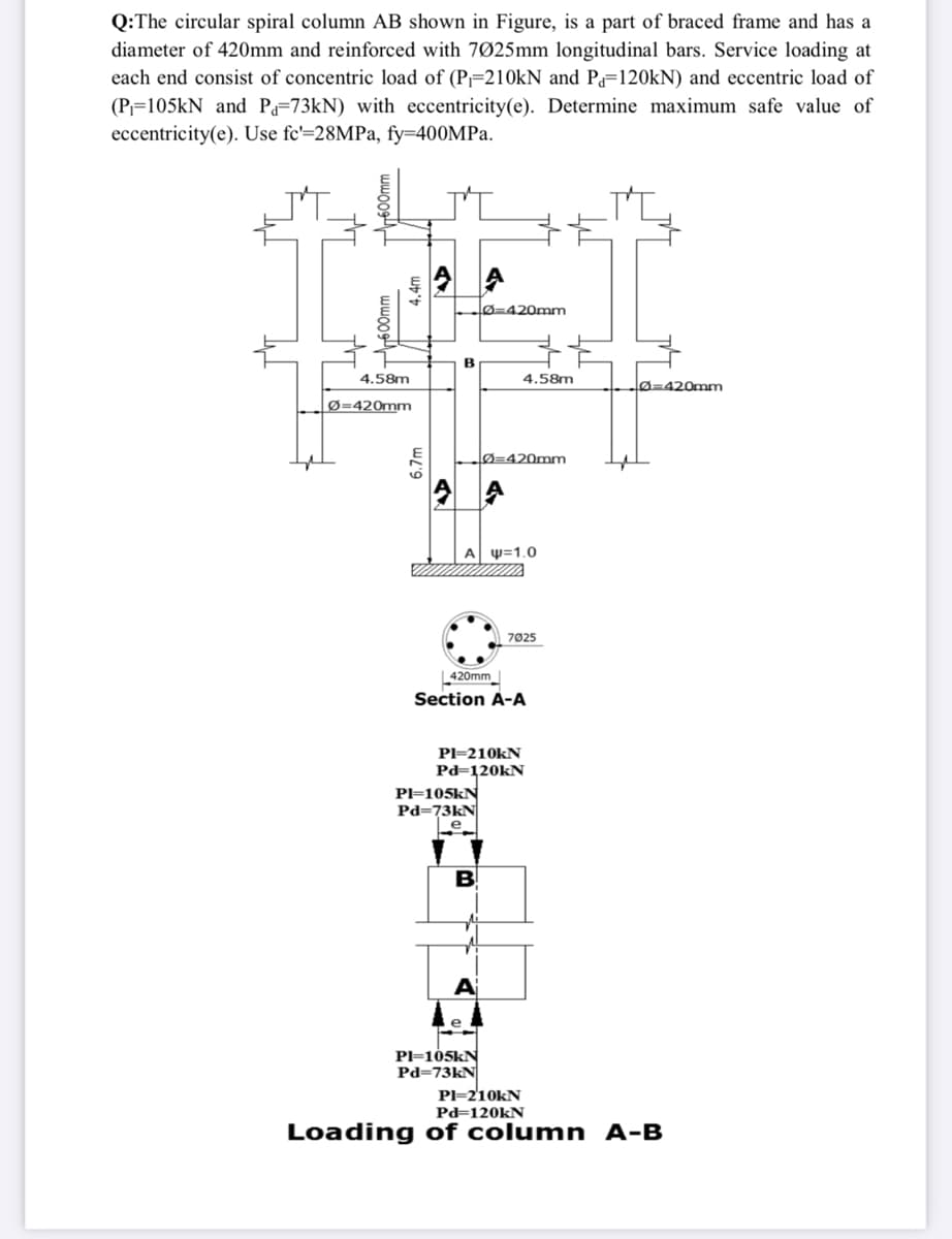 Q:The circular spiral column AB shown in Figure, is a part of braced frame and has a
diameter of 420mm and reinforced with 7Ø25mm longitudinal bars. Service loading at
each end consist of concentric load of (P-210KN and P=120KN) and eccentric load of
(P=105kN and Pa=73KN) with eccentricity(e). Determine maximum safe value of
eccentricity(e). Use fc'=28MPA, fy=400MPA.
lø=420mm
B
4.58m
4.58m
lø=420mm
Ø=420mm
lØ=420mm
6.
Α Ψ-1.0
7025
L420mm
Section A-A
PI=210KN
Pd=120KN
Pl=105kN
Pd=73kN
e
B
A
PI=105kN
Pd=73KN
PI=210KN
Pd=120KN
Loading of column A-B
00mm
wwoog
