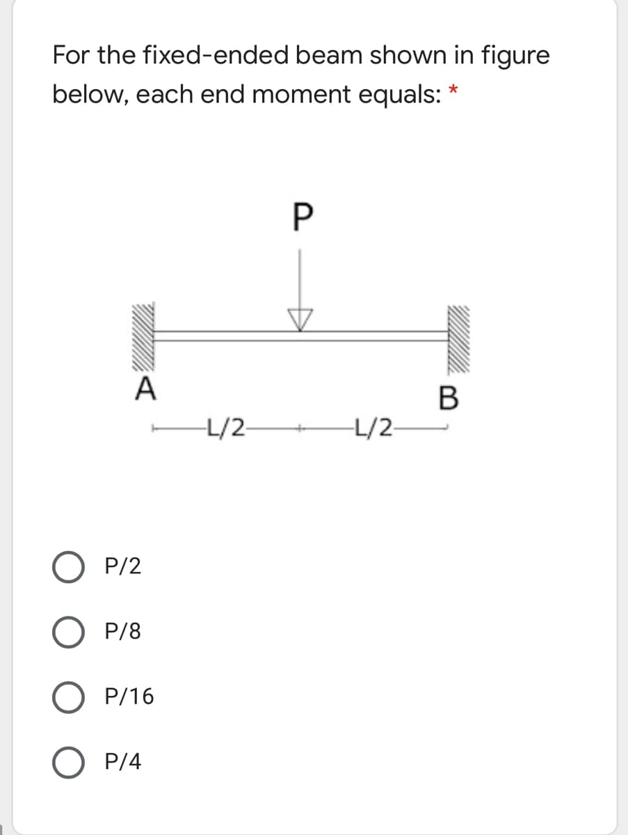 For the fixed-ended beam shown in figure
below, each end moment equals:
P
A
В
L/2-
L/2-
P/2
O P/8
O P/16
O P/4
