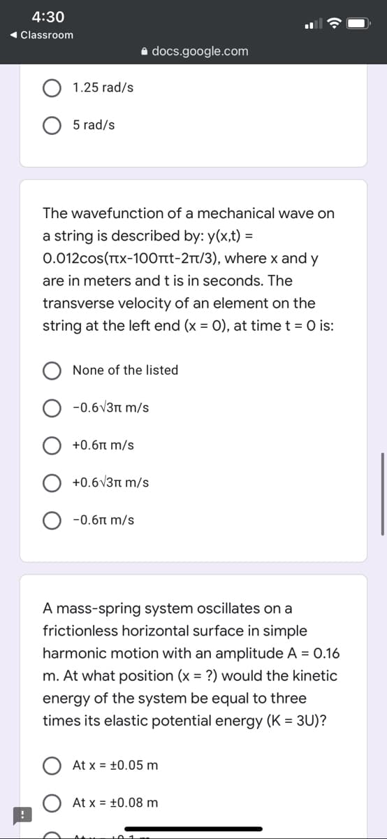 4:30
1 Classroom
a docs.google.com
1.25 rad/s
5 rad/s
The wavefunction of a mechanical wave on
a string is described by: y(x,t) =
0.012cos(tx-100Tt-2Tt/3), where x and y
are in meters and t is in seconds. The
transverse velocity of an element on the
string at the left end (x = 0), at time t = 0 is:
None of the listed
-0.6V3n m/s
+0.6n m/s
+0.6V3n m/s
-0.6n m/s
A mass-spring system oscillates on a
frictionless horizontal surface in simple
harmonic motion with an amplitude A = 0.16
m. At what position (x = ?) would the kinetic
energy of the system be equal to three
times its elastic potential energy (K = 3U)?
At x = ±0.05 m
At x = +0.08 m
