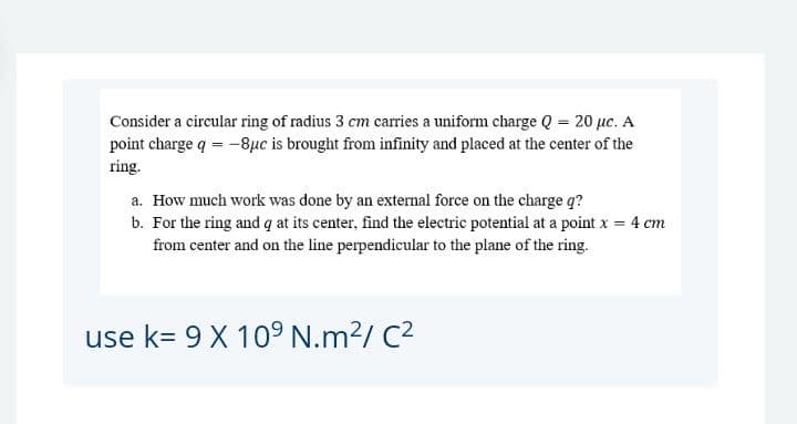 Consider a circular ring of radius 3 cm carries a uniform charge Q = 20 µc. A
point charge q = -8µc is brought from infinity and placed at the center of the
ring.
a. How much work was done by an external force on the charge q?
b. For the ring and q at its center, find the electric potential at a point x = 4 cm
from center and on the line perpendicular to the plane of the ring.
use k= 9 X 109 N.m²/ C2
