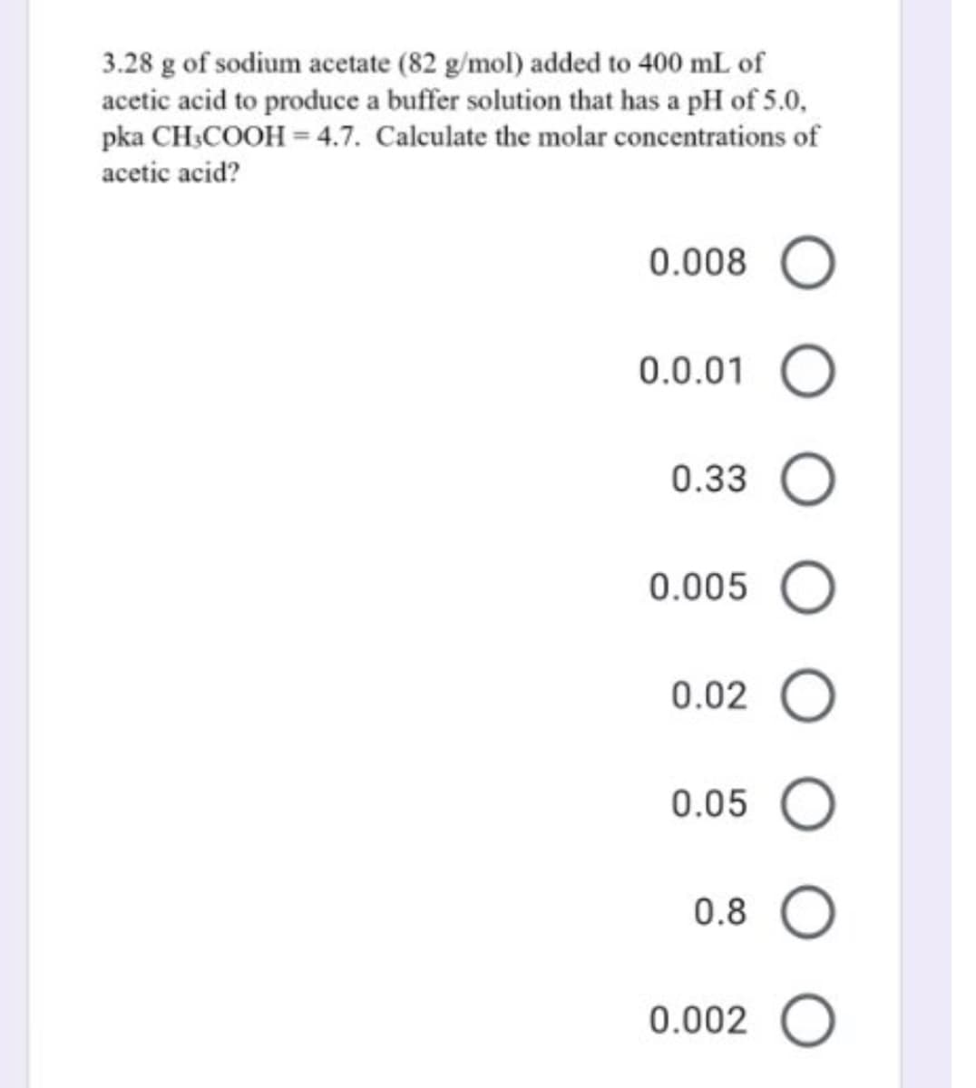 3.28 g of sodium acetate (82 g/mol) added to 400 mL of
acetic acid to produce a buffer solution that has a pH of 5.0,
pka CH.COOH = 4.7. Calculate the molar concentrations of
acetic acid?
0.008
0.0.01
0.33
0.005
0.02
0.05 O
0.8
0.002 O
