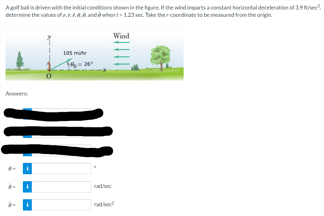 A golf ball is driven with the initial conditions shown in the figure. If the wind imparts a constant horizontal deceleration of 3.9 ft/sec²,
determine the values of r, r. r, 0, 0, and when t = 1.23 sec. Take the r-coordinate to be measured from the origin.
Answers:
0 =
A =
Ö=
i
i
i
105 mi/hr
80 = 26°
rad/sec
Wind
rad/sec²