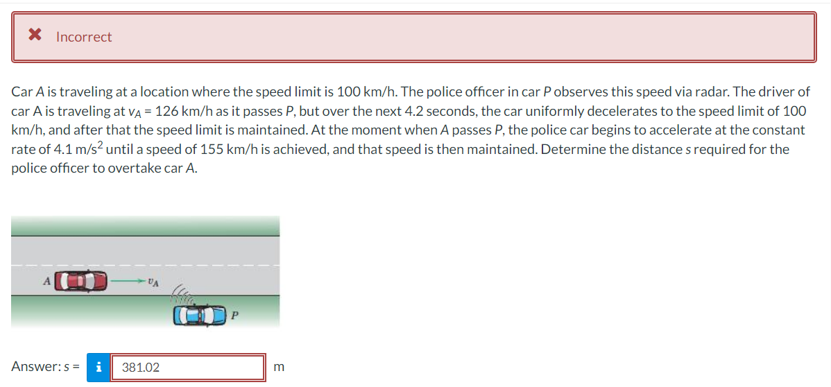 X Incorrect
Car A is traveling at a location where the speed limit is 100 km/h. The police officer in car P observes this speed via radar. The driver of
car A is traveling at vÀ = 126 km/h as it passes P, but over the next 4.2 seconds, the car uniformly decelerates to the speed limit of 100
km/h, and after that the speed limit is maintained. At the moment when A passes P, the police car begins to accelerate at the constant
rate of 4.1 m/s² until a speed of 155 km/h is achieved, and that speed is then maintained. Determine the distances required for the
police officer to overtake car A.
Answer: s= i
VA
381.02
P
m