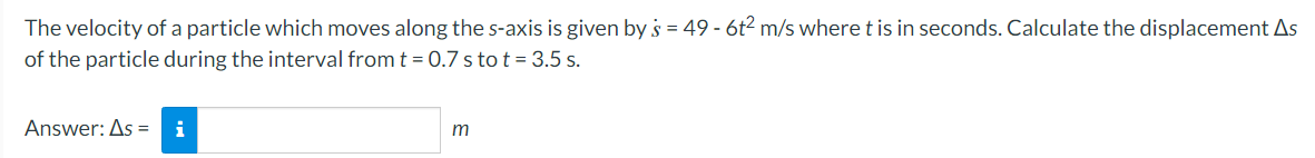 The
velocity of a particle which moves along the s-axis is given by s = 49 - 6t² m/s where t is in seconds. Calculate the displacement As
of the particle during the interval from t = 0.7 s to t = 3.5 s.
Answer: As = i
m