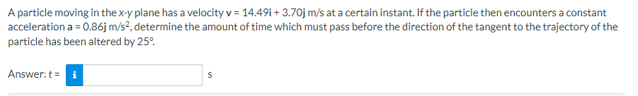 A particle moving in the x-y plane has a velocity v = 14.49i +3.70j m/s at a certain instant. If the particle then encounters a constant
acceleration a = 0.86j m/s², determine the amount of time which must pass before the direction of the tangent to the trajectory of the
particle has been altered by 25°
Answer: t =
S