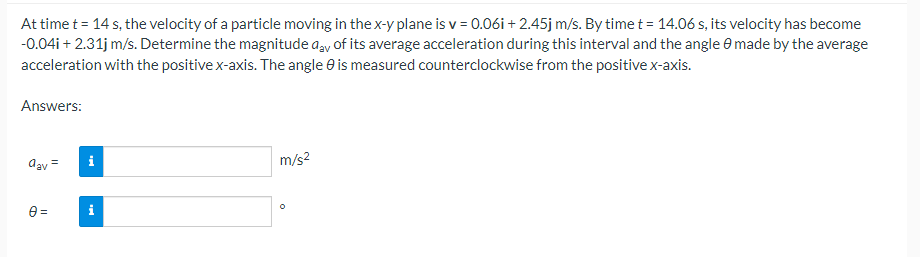 At time t = 14 s, the velocity of a particle moving in the x-y plane is v = 0.06i + 2.45j m/s. By time t = 14.06 s, its velocity has become
-0.04i + 2.31j m/s. Determine the magnitude day of its average acceleration during this interval and the angle 8 made by the average
acceleration with the positive x-axis. The angle is measured counterclockwise from the positive x-axis.
Answers:
aav =
0=
i
i
m/s²