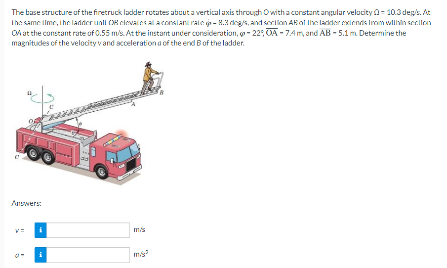 The base structure of the firetruck ladder rotates about a vertical axis through O with a constant angular velocity = 10.3 deg/s. At
the same time, the ladder unit OB elevates at a constant rate = 8.3 deg/s, and section AB of the ladder extends from within section
OA at the constant rate of 0.55 m/s. At the instant under consideration, = 22°, OA = 7.4 m, and AB = 5.1 m. Determine the
magnitudes of the velocity v and acceleration a of the end B of the ladder.
Answers:
V=
a =
i
i
m/s
m/s²