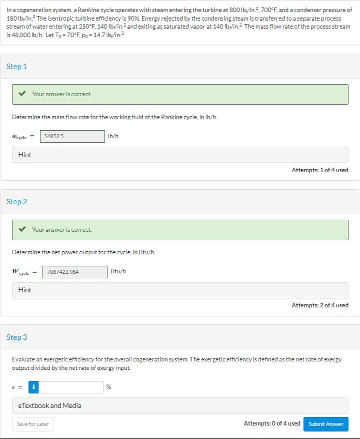 In a cogeneration system, a Rankine cycle operates with steam entering the turbine at 800 lb/in.², 700°F, and a condenser pressure of
180 lb/in.² The isentropic turbine efficiency is 90%. Energy rejected by the condensing steam is transferred to a separate process
stream of water entering at 250°F, 140 lb/in.2 and exiting as saturated vapor at 140 lb/in.2 The mass flow rate of the process stream
is 48,000 lb/h. Let To -70°F, po - 14.7 lb//in.²
Step 1
Determine the mass flow rate for the working fluid of the Rankine cycle, in lb/h.
mcycle
Step 2
Hint
W
Your answer is correct.
cycle
= 54852.5
Determine the net power output for the cycle, in Btu/h.
Hint
Step 3
Your answer is correct.
7087421.984
€ = i
lb/h
eTextbook and Media
Save for Later
Btu/h
Evaluate an exergetic efficiency for the overall cogeneration system. The exergetic efficiency is defined as the net rate of exergy
output divided by the net rate of exergy input.
Attempts: 1 of 4 used
%
Attempts: 2 of 4 used
Attempts: 0 of 4 used Submit Answer