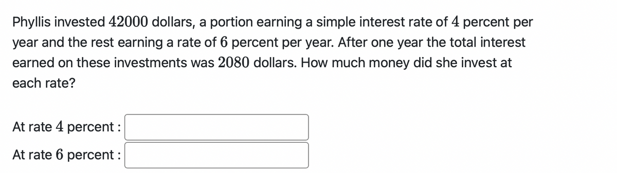 Phyllis invested 42000 dollars, a portion earning a simple interest rate of 4 percent per
year and the rest earning a rate of 6 percent per year. After one year the total interest
earned on these investments was 2080 dollars. How much money did she invest at
each rate?
At rate 4 percent :
At rate 6 percent :