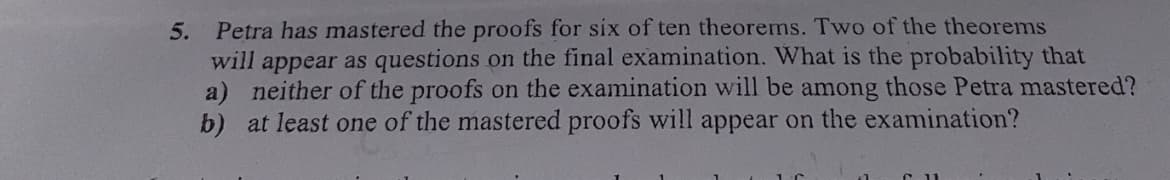 5. Petra has mastered the proofs for six of ten theorems. Two of the theorems
will appear as questions on the final examination. What is the probability that
a) neither of the proofs on the examination will be among those Petra mastered?
b) at least one of the mastered proofs will appear on the examination?
C11