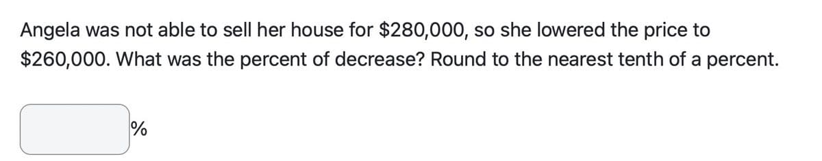 Angela was not able to sell her house for $280,000, so she lowered the price to
$260,000. What was the percent of decrease? Round to the nearest tenth of a percent.
%