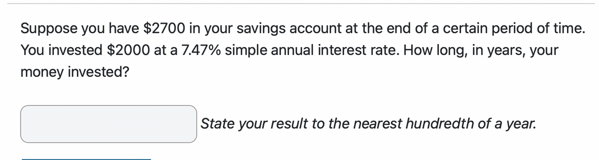 Suppose you have $2700 in your savings account at the end of a certain period of time.
You invested $2000 at a 7.47% simple annual interest rate. How long, in years, your
money invested?
State your result to the nearest hundredth of a year.