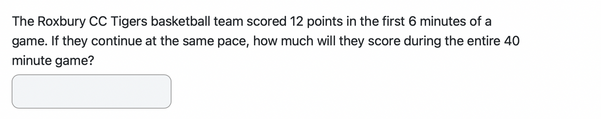 The Roxbury CC Tigers basketball team scored 12 points in the first 6 minutes of a
game. If they continue at the same pace, how much will they score during the entire 40
minute game?