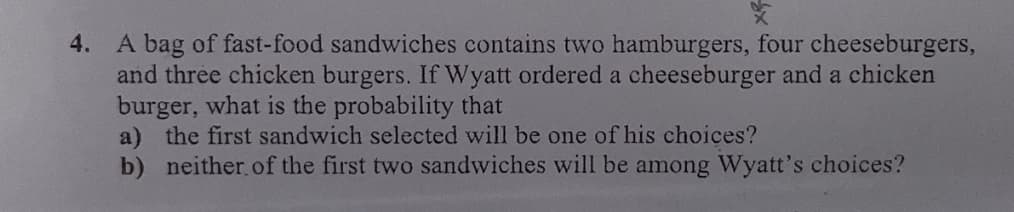 X
4. A bag of fast-food sandwiches contains two hamburgers, four cheeseburgers,
and three chicken burgers. If Wyatt ordered a cheeseburger and a chicken
burger, what is the probability that
a) the first sandwich selected will be one of his choices?
b) neither of the first two sandwiches will be among Wyatt's choices?