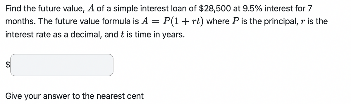 Find the future value, A of a simple interest loan of $28,500 at 9.5% interest for 7
months. The future value formula is A P(1 + rt) where P is the principal, r is the
interest rate as a decimal, and t is time in years.
=
Give your answer to the nearest cent
