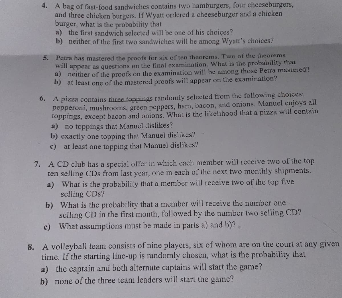 4. A bag of fast-food sandwiches contains two hamburgers, four cheeseburgers,
and three chicken burgers. If Wyatt ordered a cheeseburger and a chicken
burger, what is the probability that
a) the first sandwich selected will be one of his choices?
b) neither of the first two sandwiches will be among Wyatt's choices?
5. Petra has mastered the proofs for six of ten theorems. Two of the theorems
will appear as questions on the final examination. What is the probability that
a) neither of the proofs on the examination will be among those Petra mastered?
b) at least one of the mastered proofs will appear on the examination?
6.
A pizza contains three toppings randomly selected from the following choices:
pepperoni, mushrooms, green peppers, ham, bacon, and onions. Manuel enjoys all
toppings, except bacon and onions. What is the likelihood that a pizza will contain
a) no toppings that Manuel dislikes?
b) exactly one topping that Manuel dislikes?
c) at least one topping that Manuel dislikes?
7. A CD club has a special offer in which each member will receive two of the top
ten selling CDs from last year, one in each of the next two monthly shipments.
What is the probability that a member will receive two of the top five
selling CDs?
a)
b)
What is the probability that a member will receive the number one
selling CD in the first month, followed by the number two selling CD?
c) What assumptions must be made in parts a) and b)?
8. A volleyball team consists of nine players, six of whom are on the court at any given
time. If the starting line-up is randomly chosen, what is the probability that
a) the captain and both alternate captains will start the game?
b) none of the three team leaders will start the game?