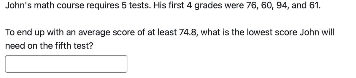 John's math course requires 5 tests. His first 4 grades were 76, 60, 94, and 61.
To end up with an average score of at least 74.8, what is the lowest score John will
need on the fifth test?