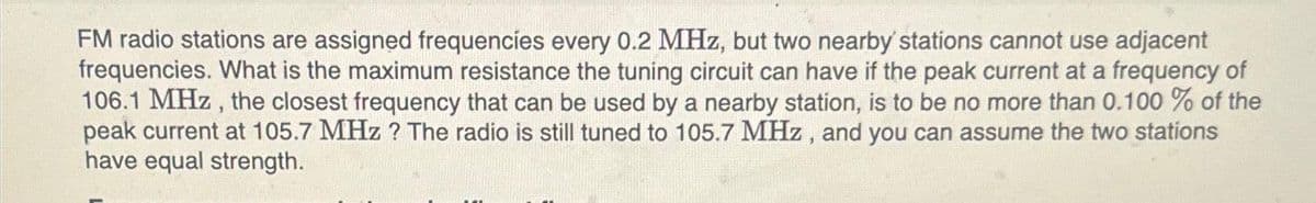 FM radio stations are assigned frequencies every 0.2 MHz, but two nearby stations cannot use adjacent
frequencies. What is the maximum resistance the tuning circuit can have if the peak current at a frequency of
106.1 MHz, the closest frequency that can be used by a nearby station, is to be no more than 0.100 % of the
peak current at 105.7 MHz ? The radio is still tuned to 105.7 MHz, and you can assume the two stations
have equal strength.