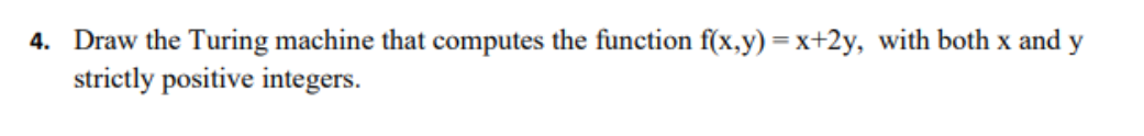 4. Draw the Turing machine that computes the function f(x,y) = x+2y, with both x and y
strictly positive integers.
