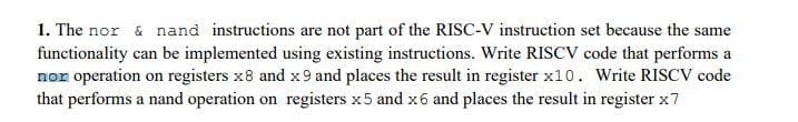 1. The nor & nand instructions are not part of the RISC-V instruction set because the same
functionality can be implemented using existing instructions. Write RISCV code that performs a
nor operation on registers x8 and x 9 and places the result in register x10. Write RISCV code
that performs a nand operation on registers x5 and x6 and places the result in register x7
