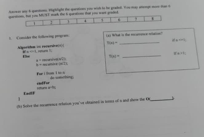 Answer any 6 questions. Highlight the questions you wish to be graded. You may attempt more than 6
questions, but you MUST mark the 6 questions that you want graded.
3
4.
6.
1.
Consider the following program:
(a) What is the recurrence relation?
T(n)=
if nl:
Algorithm int recursive(n)(
Ifn1, return 1;
Else
a= recursive(n/2);
b= recursive (n/2);
T(n) =
If n>1;
For i from I to n
do something;
endFor
return a+b;
EndIF
(b) Solve the recurrence relation you've obtained in terms of n and show the O
