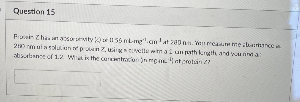Question 15
Protein Z has an absorptivity (e) of 0.56 mL-mg1.cm1 at 280 nm. You measure the absorbance at
280 nm of a solution of protein Z, using a cuvette with a 1-cm path length, and you find an
absorbance of 1.2. What is the concentration (in mg-mL1) of protein Z?

