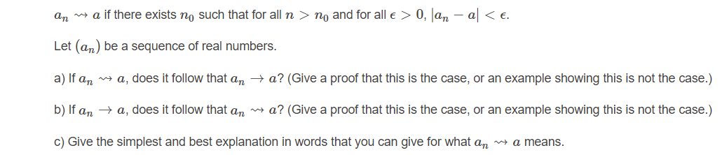 an a if there exists no such that for all n > no and for all e > 0, Jan - a < €.
Let (an) be a sequence of real numbers.
a) If an
n a, does it follow that an – a? (Give a proof that this is the case, or an example showing this is not the case.)
b) If an → a, does it follow that an a? (Give a proof that this is the case, or an example showing this is not the case.)
c) Give the simplest and best explanation in words that you can give for what an a means.
