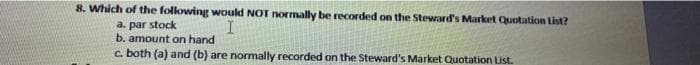 8. Which of the following would NOT normally be recorded on the Steward's Market Quotation List?
a. par stock
b. amount on hand
c. both (a) and (b) are normally recorded on the Steward's Market Quotation List.
