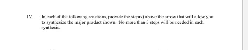 In each of the following reactions, provide the step(s) above the arow that will allow you
IV.
to synthesize the major product shown. No more than 3 steps will be needed in each
synthesis.
