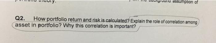 vuunyiuunu assumption of
"y.
Q2.
How portfolio return and risk is calculated? Explain the role of correlation among
asset in portfolio? Why this correlation is important?
