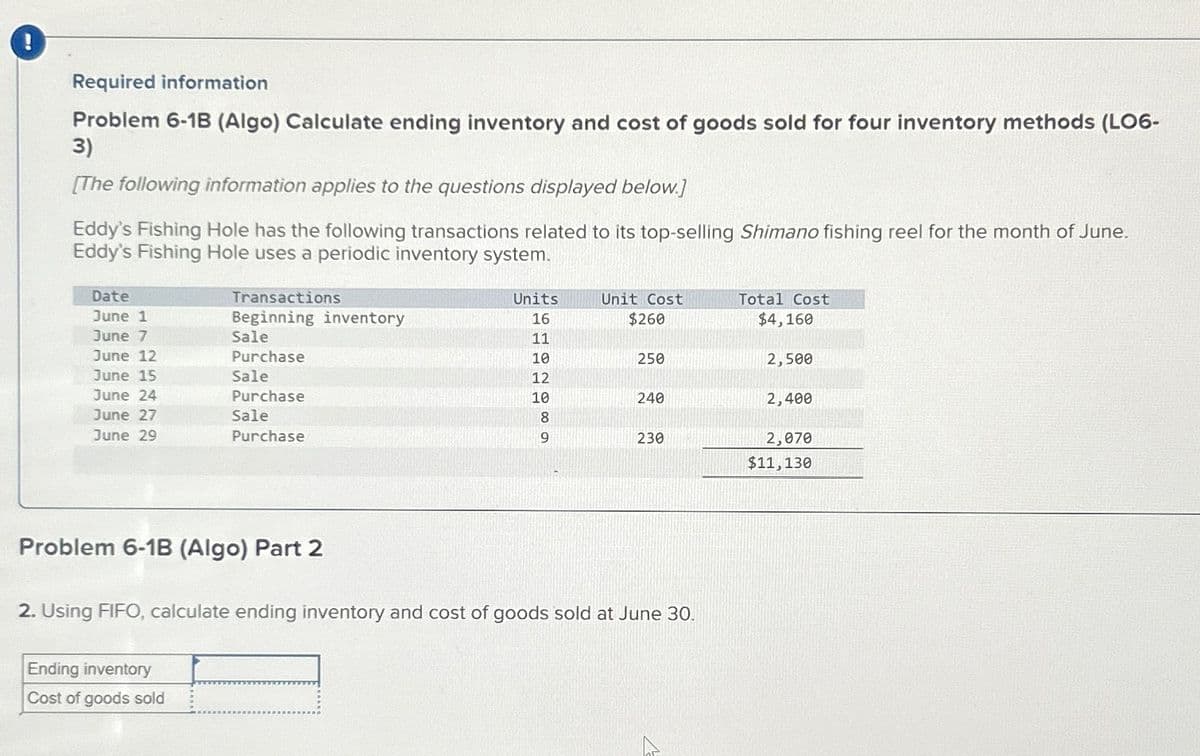 !
Required information
Problem 6-1B (Algo) Calculate ending inventory and cost of goods sold for four inventory methods (LO6-
3)
[The following information applies to the questions displayed below.]
Eddy's Fishing Hole has the following transactions related to its top-selling Shimano fishing reel for the month of June.
Eddy's Fishing Hole uses a periodic inventory system.
Date
June 1
June 7
June 12
June 15
June 24
June 27
June 29
Transactions
Beginning inventory
Sale
Purchase
Sale
Purchase
Sale
Purchase
Problem 6-1B (Algo) Part 2
Ending inventory
Cost of goods sold
Units
16
이야기이기
11
10
12
10
8
9
Unit Cost
$260
250
240
230
2. Using FIFO, calculate ending inventory and cost of goods sold at June 30.
Total Cost
$4,160
2,500
2,400
2,070
$11,130