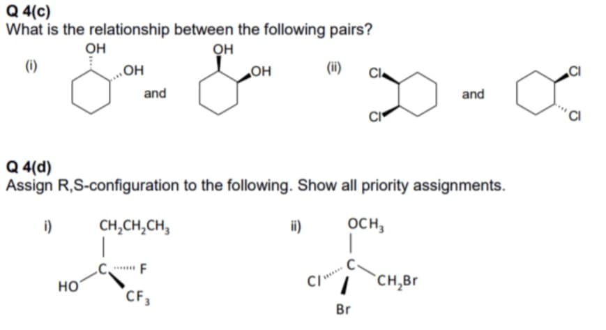 Q 4(c)
What is the relationship between the following pairs?
OH
OH
(i)
„OH
OH
(ii)
CI.
CI
and
and
Q 4(d)
Assign R,S-configuration to the following. Show all priority assignments.
i)
CH,CH,CH,
i)
осн,
F
но
`CH,Br
CF,
Br
