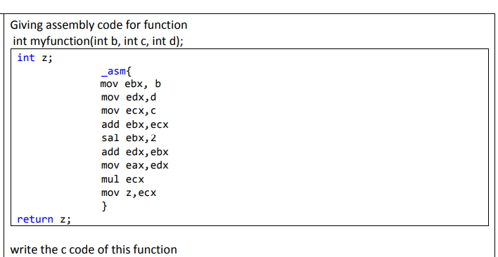 Giving assembly code for function
int myfunction(int b, int c, int d);
int z;
_asm{
mov ebx, b
mov edx, d
mov ecx, c
add ebx, ecx
sal ebx, 2
add edx, ebx
mov eax, edx
mul ecx
mov z, ecx
}
return z;
write the c code of this function