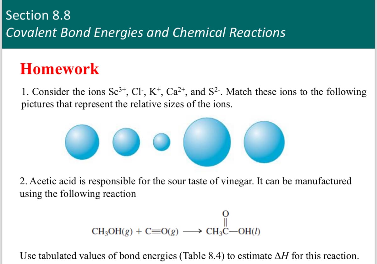 Section 8.8
Covalent Bond Energies and Chemical Reactions
Homework
1. Consider the ions Sc³+, Cl-, K+, Ca²+, and S²-. Match these ions to the following
pictures that represent the relative sizes of the ions.
2. Acetic acid is responsible for the sour taste of vinegar. It can be manufactured
using the following reaction
CH3C-OH(1)
CH3OH(g) + C=0(g)
Use tabulated values of bond energies (Table 8.4) to estimate AH for this reaction.