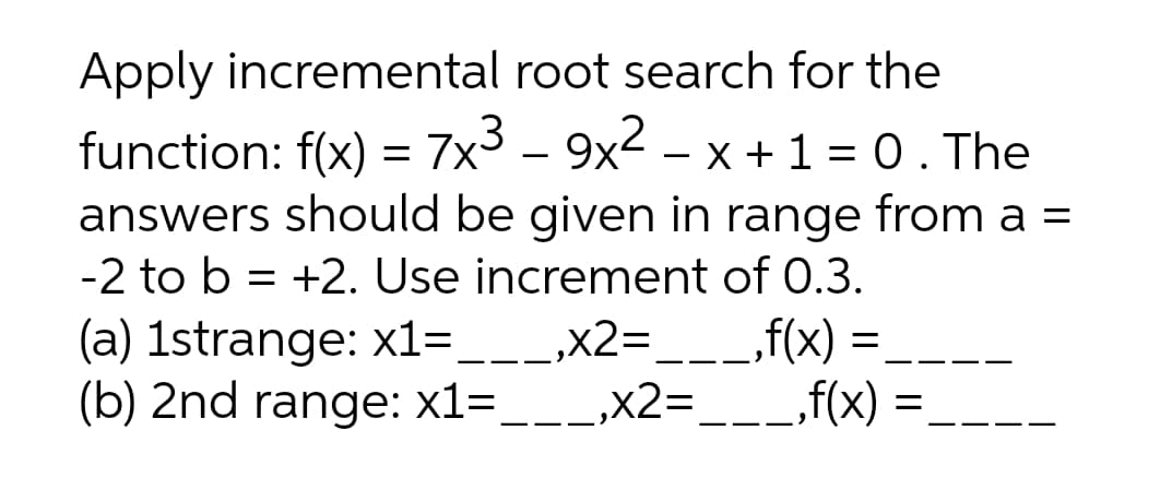 Apply incremental root search for the
function: f(x) = 7x3 - 9x2 – x +1 = 0. The
answers should be given in range from a =
-2 to b = +2. Use increment of 0.3.
_„f(x) =,
(a) 1strange: x1=___,x2=,
(b) 2nd range: x1=___,x2=___f(x)
- -
--
