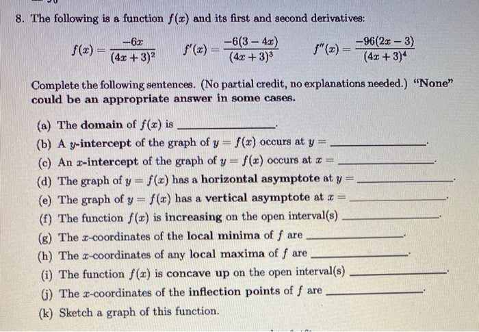 8. The following is a function f(x) and its first and second derivatives:
-6(3- 4x)
(4x +3)3
"(2) = 96(2r- 3)
(4x+3)4
-6x
f(x) =
f (x) =
%3D
(4x + 3)2
Complete the following sentences. (No partial credit, no explanations needed.) "None"
could be am appropriate answer in some cases.
(a) The domain of f(x) is
(b) A y-intercept of the graph of y = f(x) occurs at y =
(c) An x-intercept of the graph of y = f(x) occurs at z =
%3D
(d) The graph of y f(x) has a horizontal asymptote at y =
(e) The graph of y = f(x) has a vertical asymptote at z =
(f) The function f(r) is increasing on the open interval(s)
(g) The r-coordinates of the local minima of f are
(h) The x-coordinates of any local maxima of f are
(i) The function f(x) is concave up on the open
interval(s)
(i) The x-coordinates of the inflection points of f are
(k) Sketch a graph of this function.
