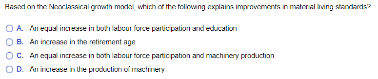 Based on the Neoclassical growth model, which of the following explains improvements in material living standards?
O A. An equal increase in both labour force participation and education
B. An increase in the retirement age
O C. An equal increase in both labour force participation and machinery production
D. An increase in the production of machinery
