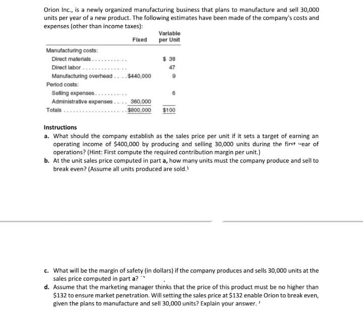 Orion Inc., is a newly organized manufacturing business that plans to manufacture and sell 30,000
units per year of a new product. The following estimates have been made of the company's costs and
expenses (other than income taxes):
Variable
per Unit
Fixed
Manufacturing costs:
Direct materials..
Direct labor ...
Manufacturing overhead..$440,000
$ 38
47
Period costs:
Selling expenses..
Administrative expenses..
360,000
Totals.
$800,000
$100
Instructions
a. What should the company establish as the sales price per unit if it sets a target of earning an
operating income of $400,000 by producing and selling 30,000 units during the firet vear of
operations? (Hint: First compute the required contribution margin per unit.)
b. At the unit sales price computed in part a, how many units must the company produce and sell to
break even? (Assume all units produced are sold.)
c. What will be the margin of safety (in dollars) if the company produces and sells 30,000 units at the
sales price computed in part a?
d. Assume that the marketing manager thinks that the price of this product must be no higher than
$132 to ensure market penetration. Will setting the sales price at $132 enable Orion to break even,
given the plans to manufacture and sell 30,000 units? Explain your answer.'
